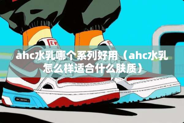 ahc水*哪个系列好用（ahc水*怎么样适合什么肤质）