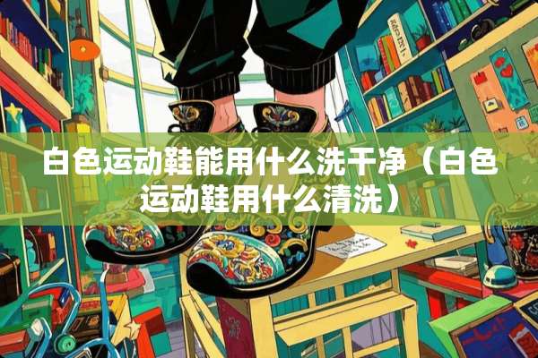 白色运动鞋能用什么洗干净（白色运动鞋用什么清洗）