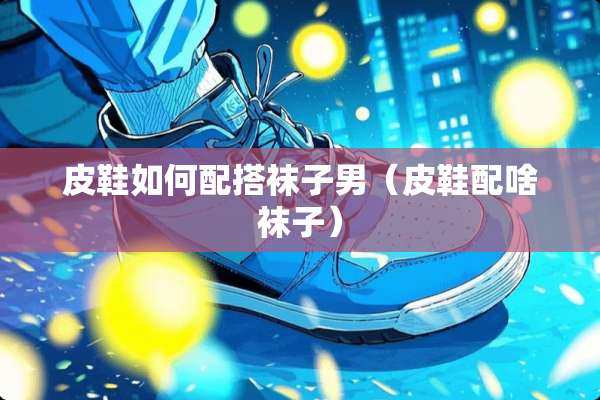 皮鞋如何配搭袜子男（皮鞋配啥袜子）