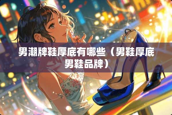 男潮牌鞋厚底有哪些（男鞋厚底男鞋品牌）