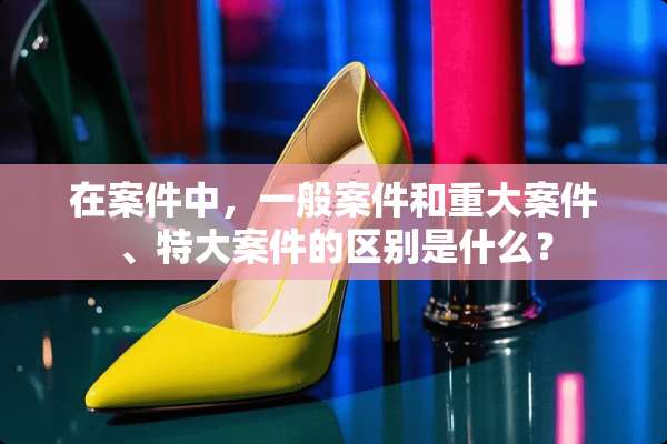 在案件中，一般案件和重大案件、特大案件的区别是什么？