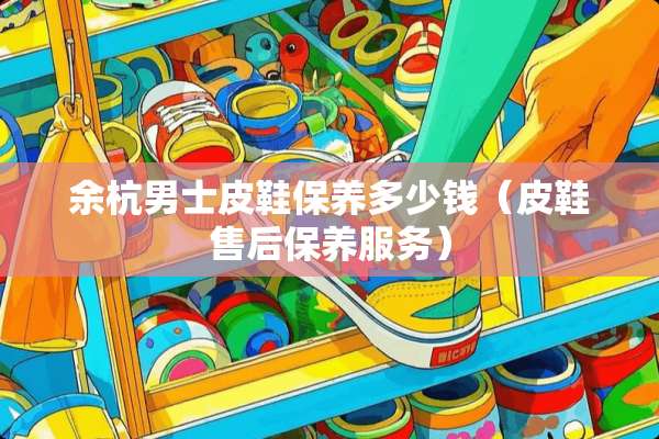 余杭男士皮鞋保养多少钱（皮鞋售后保养服务）