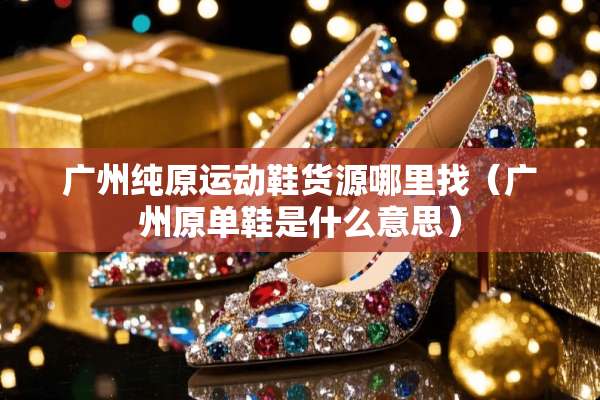 广州纯原运动鞋货源***（广州原单鞋是什么意思）