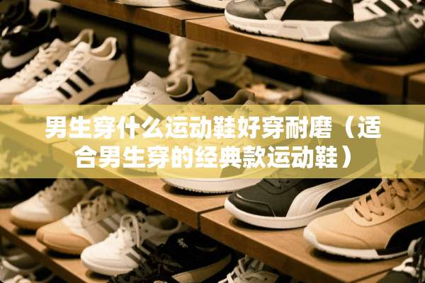 男生穿什么运动鞋好穿耐磨（适合男生穿的经典款运动鞋）