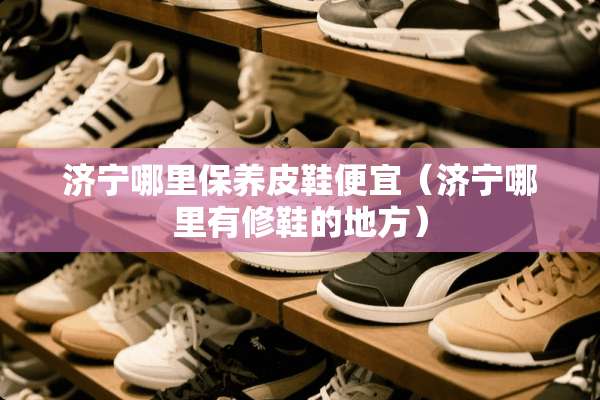 济宁哪里保养皮鞋便宜（济宁哪里有修鞋的地方）