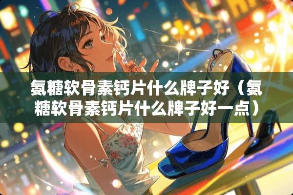 氨糖软骨素钙片什么牌子好（氨糖软骨素钙片什么牌子好一点）