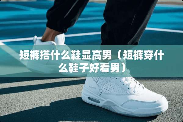 短裤搭什么鞋显高男（短裤穿什么鞋子好看男）