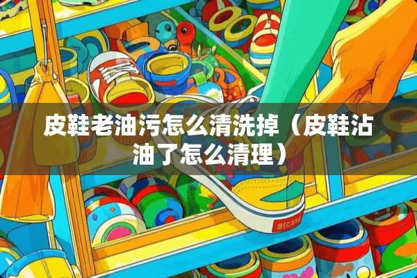 皮鞋老油污怎么清洗掉（皮鞋沾油了怎么清理）
