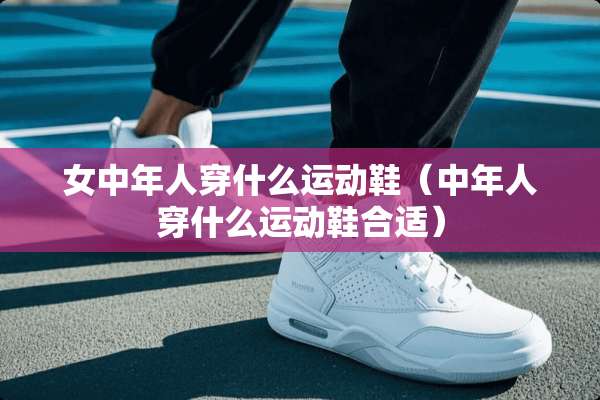 女中年人穿什么运动鞋（中年人穿什么运动鞋合适）