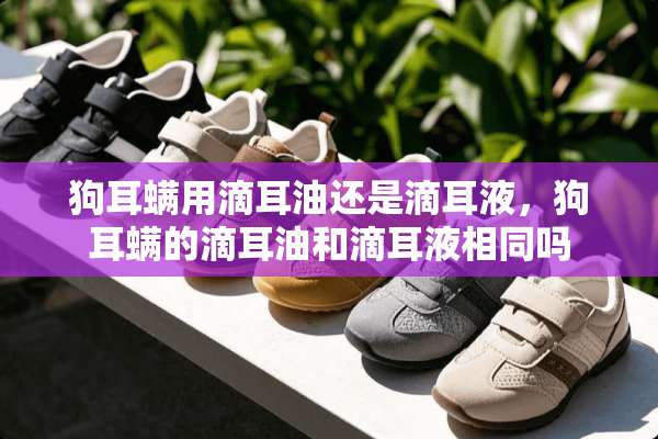 狗耳螨用滴耳油还是滴耳液，狗耳螨的滴耳油和滴耳液相同吗