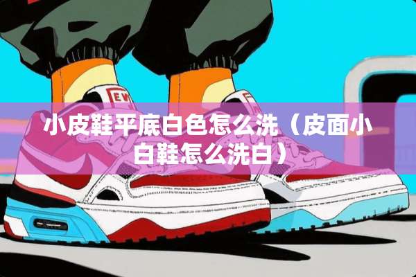 小皮鞋平底白色怎么洗（皮面小白鞋怎么洗白）