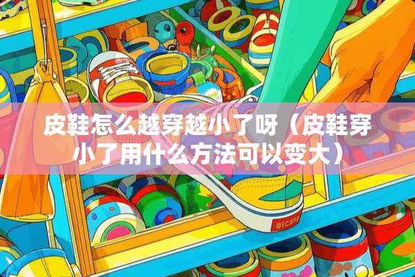 皮鞋怎么越穿越小了呀（皮鞋穿小了用什么方法可以变大）