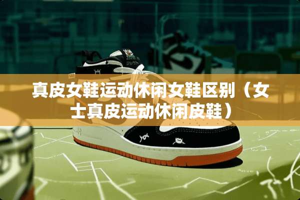 真皮女鞋运动休闲女鞋区别（女士真皮运动休闲皮鞋）