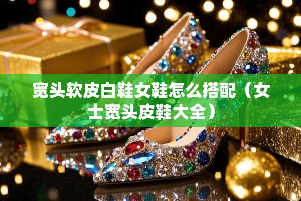宽头软皮白鞋女鞋怎么搭配（女士宽头皮鞋大全）