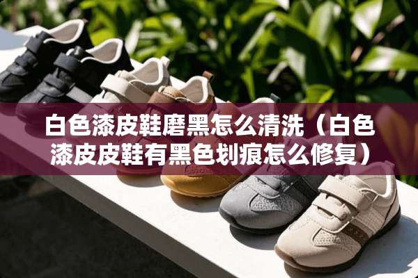 白色漆皮鞋磨黑怎么清洗（白色漆皮皮鞋有黑色划痕怎么修复）