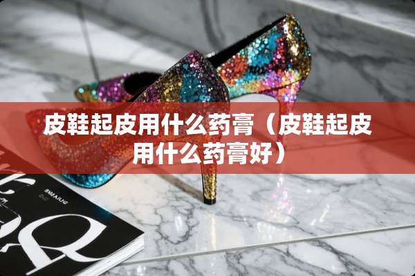 皮鞋起皮用什么药膏（皮鞋起皮用什么药膏好）