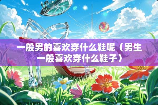 一般男的喜欢穿什么鞋呢（男生一般喜欢穿什么鞋子）