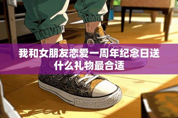 我和女朋友恋爱一周年纪念日送什么礼物最合适