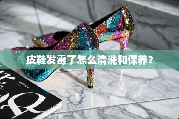 皮鞋发霉了怎么清洗和保养？