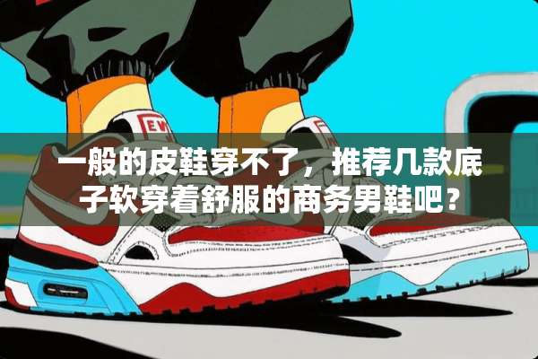 一般的皮鞋穿不了，推荐几款底子软穿着舒服的商务男鞋吧？