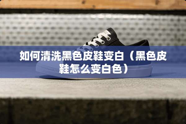 如何清洗黑色皮鞋变白（黑色皮鞋怎么变白色）