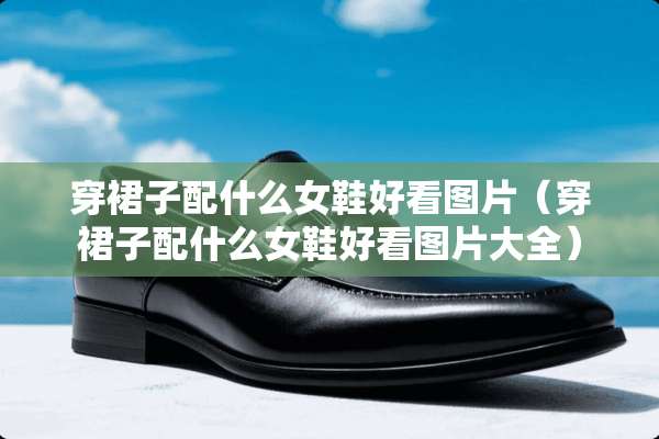 穿裙子配什么女鞋好看图片（穿裙子配什么女鞋好看图片大全）