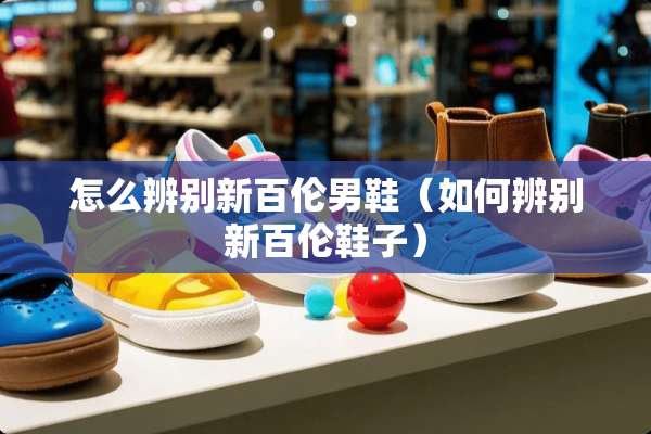 怎么辨别新百伦男鞋（如何辨别新百伦鞋子）