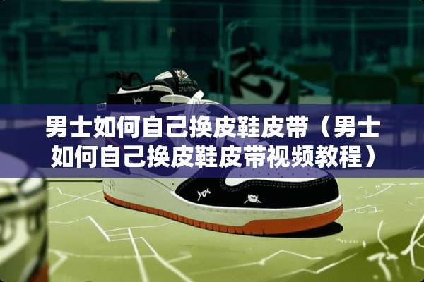 男士如何自己换皮鞋皮带（男士如何自己换皮鞋皮带视频教程）