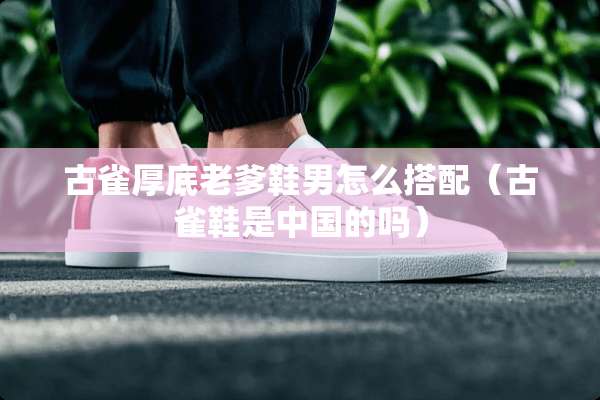 古雀厚底老爹鞋男怎么搭配（古雀鞋是中国的吗）