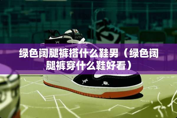 绿色阔腿裤搭什么鞋男（绿色阔腿裤穿什么鞋好看）