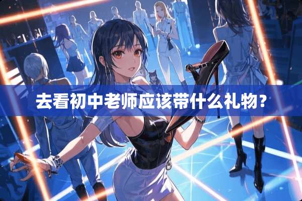 去看初中老师应该带什么礼物？