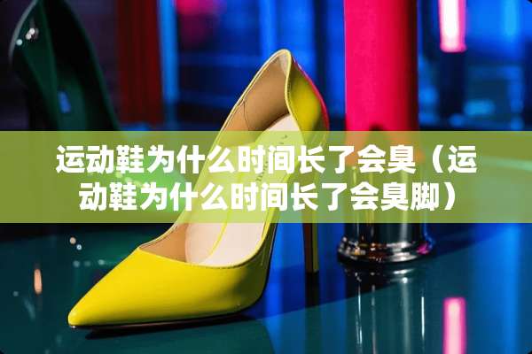 运动鞋为什么时间长了会臭（运动鞋为什么时间长了会臭脚）