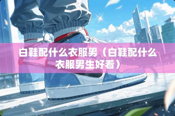 白鞋配什么衣服男（白鞋配什么衣服男生好看）