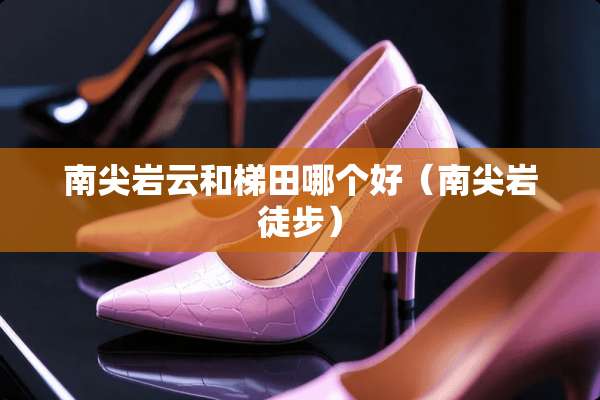 南尖岩云和梯田哪个好（南尖岩徒步）