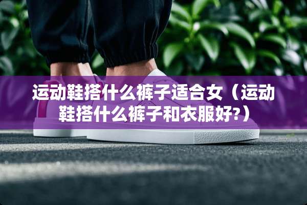 运动鞋搭什么裤子适合女（运动鞋搭什么裤子和衣服好?）
