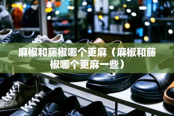 麻椒和藤椒哪个更麻（麻椒和藤椒哪个更麻一些）