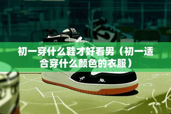 初一穿什么鞋才好看男（初一适合穿什么颜色的衣服）