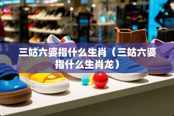 三姑六婆指什么生肖（三姑六婆指什么生肖龙）