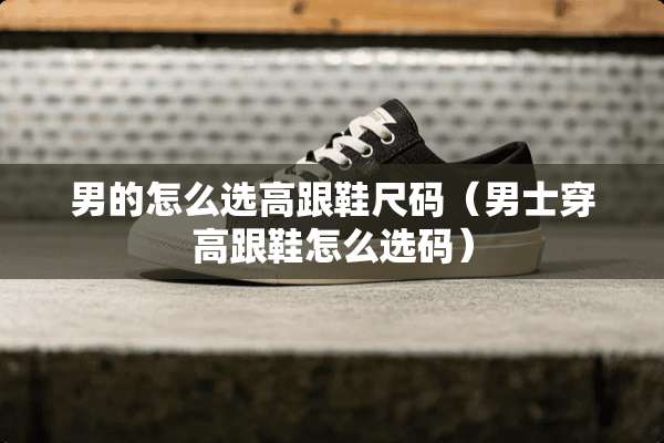 男的怎么选高跟鞋尺码（男士穿高跟鞋怎么选码）
