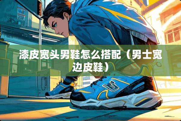 漆皮宽头男鞋怎么搭配（男士宽边皮鞋）
