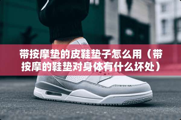 带按摩垫的皮鞋垫子怎么用（带按摩的鞋垫对身体有什么坏处）