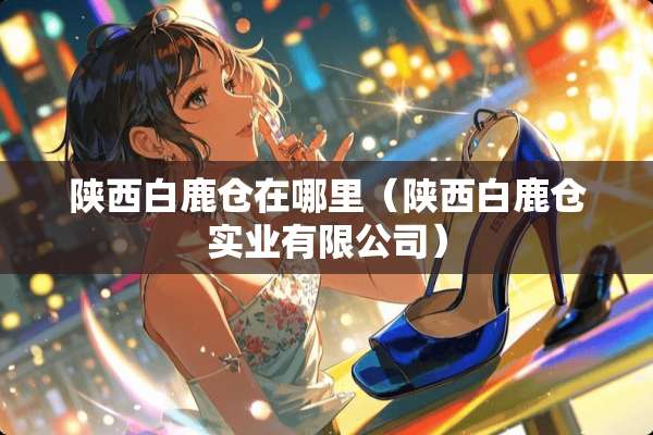陕西白鹿仓在哪里（陕西白鹿仓实业有限公司）