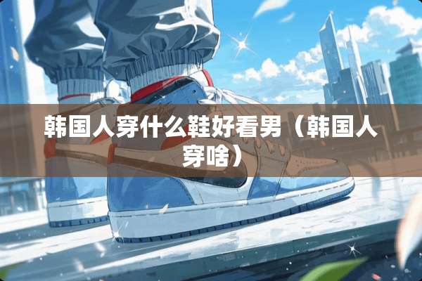 韩国人穿什么鞋好看男（韩国人穿啥）