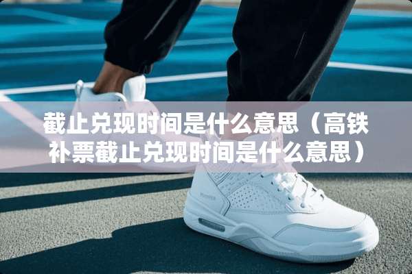 截止兑现时间是什么意思（高铁补票截止兑现时间是什么意思）