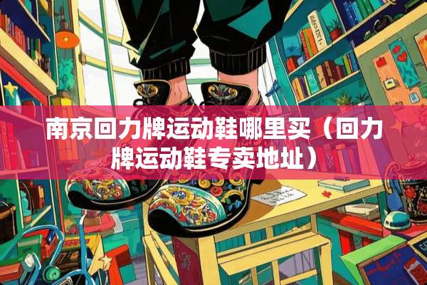南京回力牌运动鞋哪里买（回力牌运动鞋专卖地址）