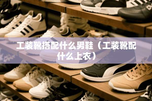 工装靴搭配什么男鞋（工装靴配什么上衣）