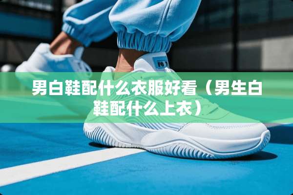 男白鞋配什么衣服好看（男生白鞋配什么上衣）