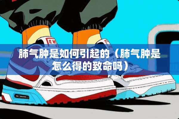 肺气肿是如何引起的（肺气肿是怎么得的致命吗）