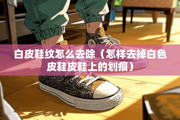 白皮鞋纹怎么去除（怎样去掉白色皮鞋皮鞋上的划痕）