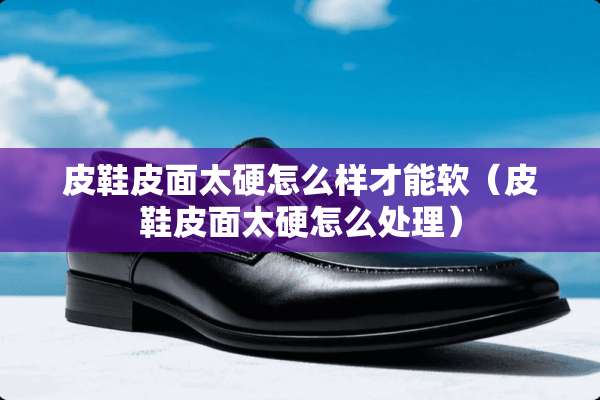 皮鞋皮面太硬怎么样才能软（皮鞋皮面太硬怎么处理）